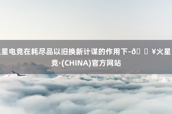 火星电竞在耗尽品以旧换新计谋的作用下-🔥火星电竞·(CHINA)官方网站