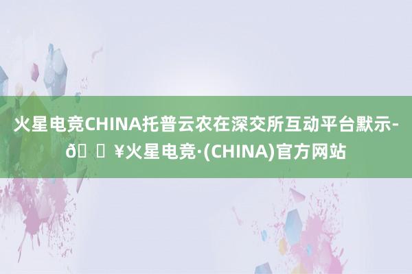 火星电竞CHINA托普云农在深交所互动平台默示-🔥火星电竞·(CHINA)官方网站