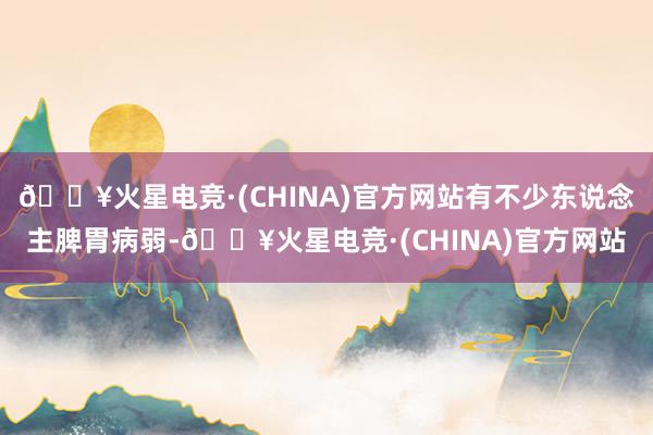 🔥火星电竞·(CHINA)官方网站有不少东说念主脾胃病弱-🔥火星电竞·(CHINA)官方网站