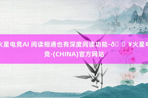 火星电竞AI 阅读相通也有深度阅读功能-🔥火星电竞·(CHINA)官方网站