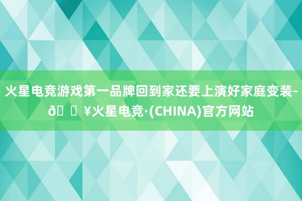 火星电竞游戏第一品牌回到家还要上演好家庭变装-🔥火星电竞·(CHINA)官方网站