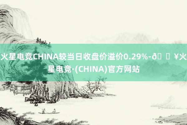 火星电竞CHINA较当日收盘价溢价0.29%-🔥火星电竞·(CHINA)官方网站