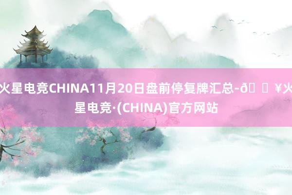 火星电竞CHINA11月20日盘前停复牌汇总-🔥火星电竞·(CHINA)官方网站