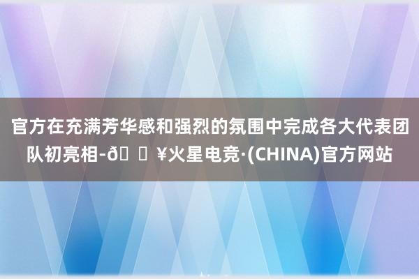 官方在充满芳华感和强烈的氛围中完成各大代表团队初亮相-🔥火星电竞·(CHINA)官方网站