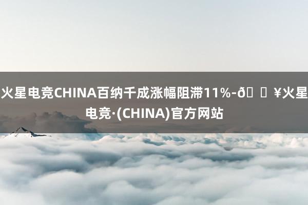 火星电竞CHINA百纳千成涨幅阻滞11%-🔥火星电竞·(CHINA)官方网站