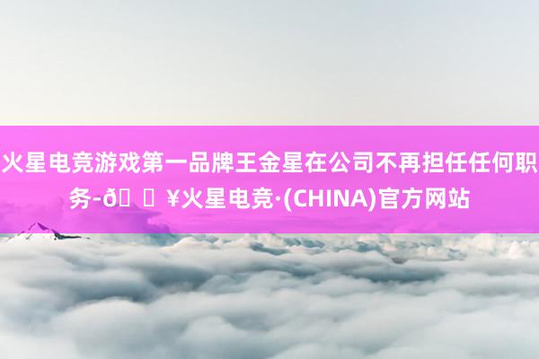 火星电竞游戏第一品牌王金星在公司不再担任任何职务-🔥火星电竞·(CHINA)官方网站