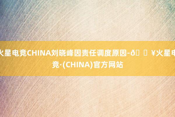 火星电竞CHINA刘晓峰因责任调度原因-🔥火星电竞·(CHINA)官方网站