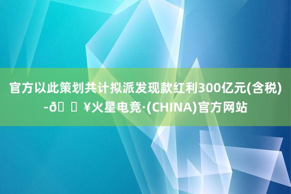 官方以此策划共计拟派发现款红利300亿元(含税)-🔥火星电竞·(CHINA)官方网站