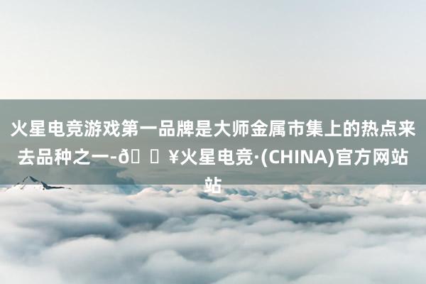 火星电竞游戏第一品牌是大师金属市集上的热点来去品种之一-🔥火星电竞·(CHINA)官方网站