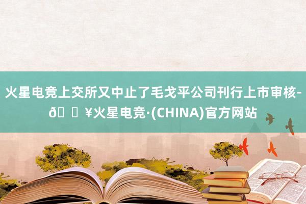 火星电竞上交所又中止了毛戈平公司刊行上市审核-🔥火星电竞·(CHINA)官方网站