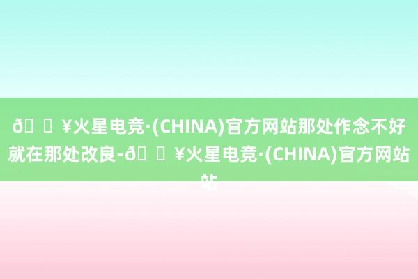 🔥火星电竞·(CHINA)官方网站那处作念不好就在那处改良-🔥火星电竞·(CHINA)官方网站