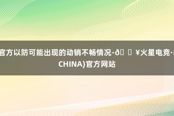 官方以防可能出现的动销不畅情况-🔥火星电竞·(CHINA)官方网站