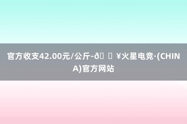 官方收支42.00元/公斤-🔥火星电竞·(CHINA)官方网站