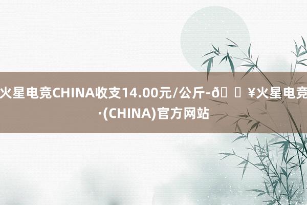 火星电竞CHINA收支14.00元/公斤-🔥火星电竞·(CHINA)官方网站