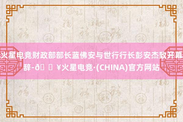 火星电竞财政部部长蓝佛安与世行行长彭安杰致开幕辞-🔥火星电竞·(CHINA)官方网站