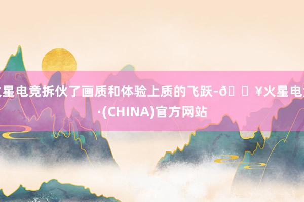 火星电竞拆伙了画质和体验上质的飞跃-🔥火星电竞·(CHINA)官方网站