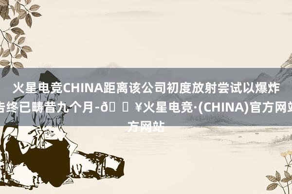 火星电竞CHINA距离该公司初度放射尝试以爆炸告终已畴昔九个月-🔥火星电竞·(CHINA)官方网站