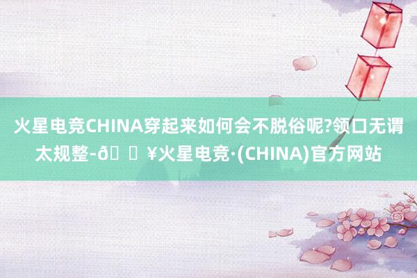 火星电竞CHINA穿起来如何会不脱俗呢?领口无谓太规整-🔥火星电竞·(CHINA)官方网站