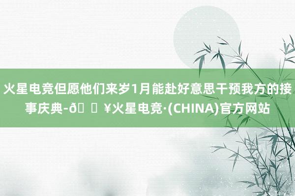 火星电竞但愿他们来岁1月能赴好意思干预我方的接事庆典-🔥火星电竞·(CHINA)官方网站