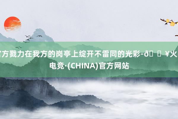 官方戮力在我方的岗亭上绽开不雷同的光彩-🔥火星电竞·(CHINA)官方网站