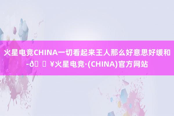 火星电竞CHINA一切看起来王人那么好意思好缓和-🔥火星电竞·(CHINA)官方网站