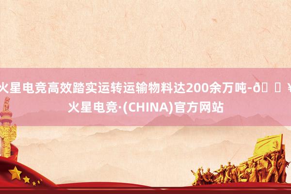 火星电竞高效踏实运转运输物料达200余万吨-🔥火星电竞·(CHINA)官方网站