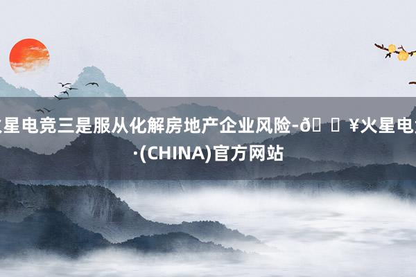 火星电竞三是服从化解房地产企业风险-🔥火星电竞·(CHINA)官方网站