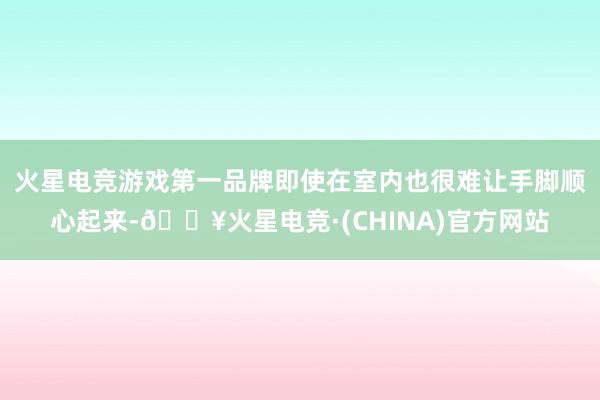 火星电竞游戏第一品牌即使在室内也很难让手脚顺心起来-🔥火星电竞·(CHINA)官方网站