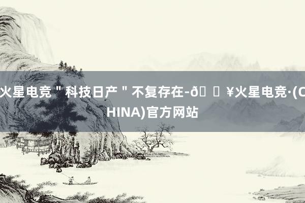 火星电竞＂科技日产＂不复存在-🔥火星电竞·(CHINA)官方网站