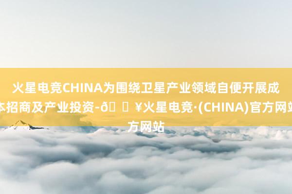 火星电竞CHINA为围绕卫星产业领域自便开展成本招商及产业投资-🔥火星电竞·(CHINA)官方网站