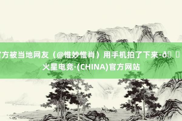 官方被当地网友（@惟妙惟肖）用手机拍了下来-🔥火星电竞·(CHINA)官方网站