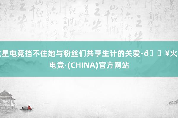 火星电竞挡不住她与粉丝们共享生计的关爱-🔥火星电竞·(CHINA)官方网站