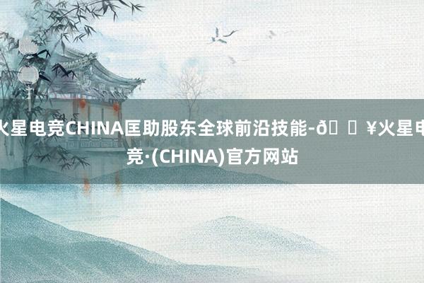 火星电竞CHINA匡助股东全球前沿技能-🔥火星电竞·(CHINA)官方网站