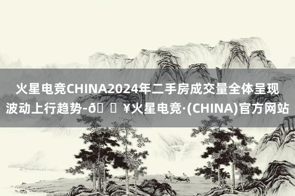 火星电竞CHINA2024年二手房成交量全体呈现波动上行趋势-🔥火星电竞·(CHINA)官方网站