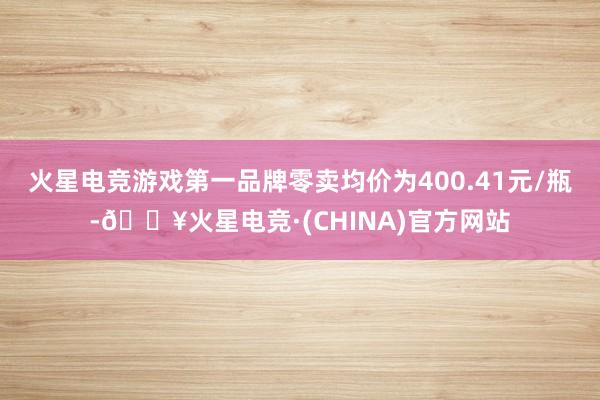 火星电竞游戏第一品牌零卖均价为400.41元/瓶-🔥火星电竞·(CHINA)官方网站