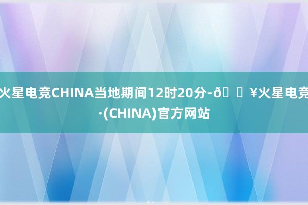 火星电竞CHINA当地期间12时20分-🔥火星电竞·(CHINA)官方网站