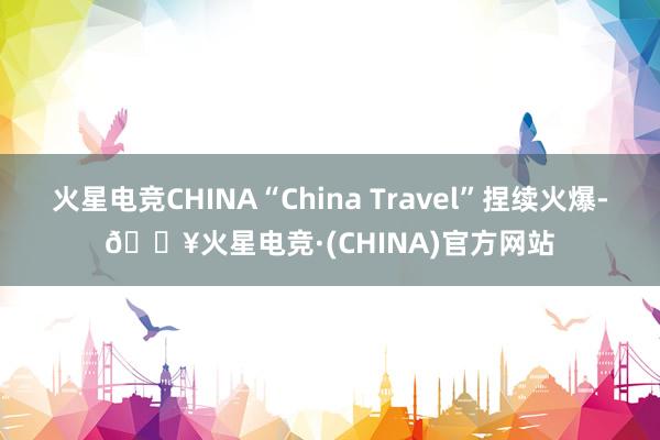 火星电竞CHINA“China Travel”捏续火爆-🔥火星电竞·(CHINA)官方网站