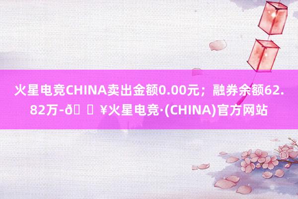 火星电竞CHINA卖出金额0.00元；融券余额62.82万-🔥火星电竞·(CHINA)官方网站