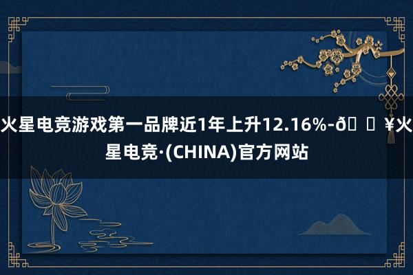 火星电竞游戏第一品牌近1年上升12.16%-🔥火星电竞·(CHINA)官方网站