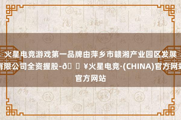 火星电竞游戏第一品牌由萍乡市赣湘产业园区发展有限公司全资握股-🔥火星电竞·(CHINA)官方网站