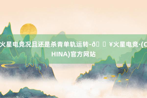 火星电竞况且还是杀青单轨运转-🔥火星电竞·(CHINA)官方网站