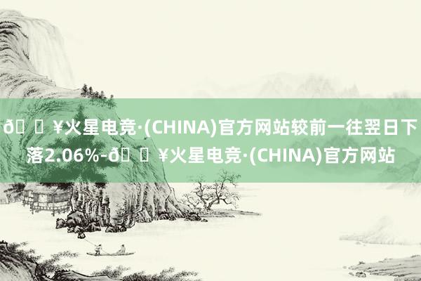 🔥火星电竞·(CHINA)官方网站较前一往翌日下落2.06%-🔥火星电竞·(CHINA)官方网站