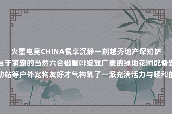 火星电竞CHINA慢享沉静一刻越秀地产深知铲屎官们的需求用心打造属于萌宠的当然六合樾咖啡绽放广袤的绿地花圃配备宠物饮水滴、便便袋自助站等户外宠物友好才气构筑了一派充满活力与暖和的宠物搪塞六合除了提供平常的宠物友好才气樾咖啡还接力于于营造愈加丰富的宠物搪塞体验不按期举办宠物约会和活动让业主与萌宠享受独到宠物友好时光的同期促进特定社群聚落和酿成感受亲密友爱的氛围留住强烈的特地回忆在打造宠物友好社区的路