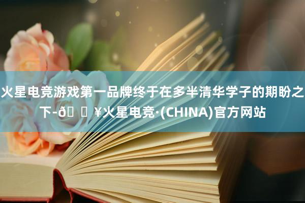 火星电竞游戏第一品牌终于在多半清华学子的期盼之下-🔥火星电竞·(CHINA)官方网站