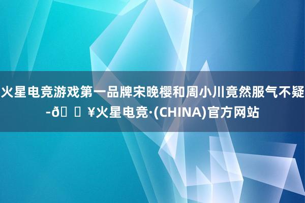 火星电竞游戏第一品牌宋晚樱和周小川竟然服气不疑-🔥火星电竞·(CHINA)官方网站