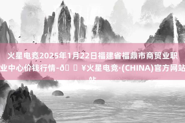 火星电竞2025年1月22日福建省福鼎市商贸业职业中心价钱行情-🔥火星电竞·(CHINA)官方网站