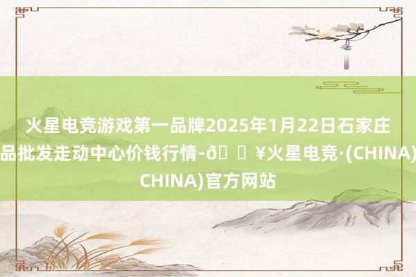 火星电竞游戏第一品牌2025年1月22日石家庄海外农居品批发走动中心价钱行情-🔥火星电竞·(CHINA)官方网站