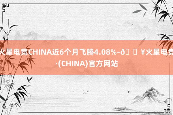 火星电竞CHINA近6个月飞腾4.08%-🔥火星电竞·(CHINA)官方网站