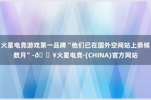 火星电竞游戏第一品牌“他们已在国外空间站上恭候数月”-🔥火星电竞·(CHINA)官方网站