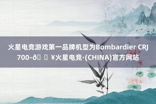 火星电竞游戏第一品牌机型为Bombardier CRJ700-🔥火星电竞·(CHINA)官方网站